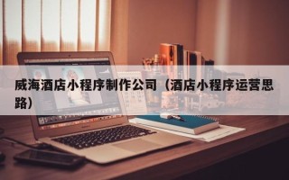 贵阳威海酒店小程序制作公司（酒店小程序运营思路）